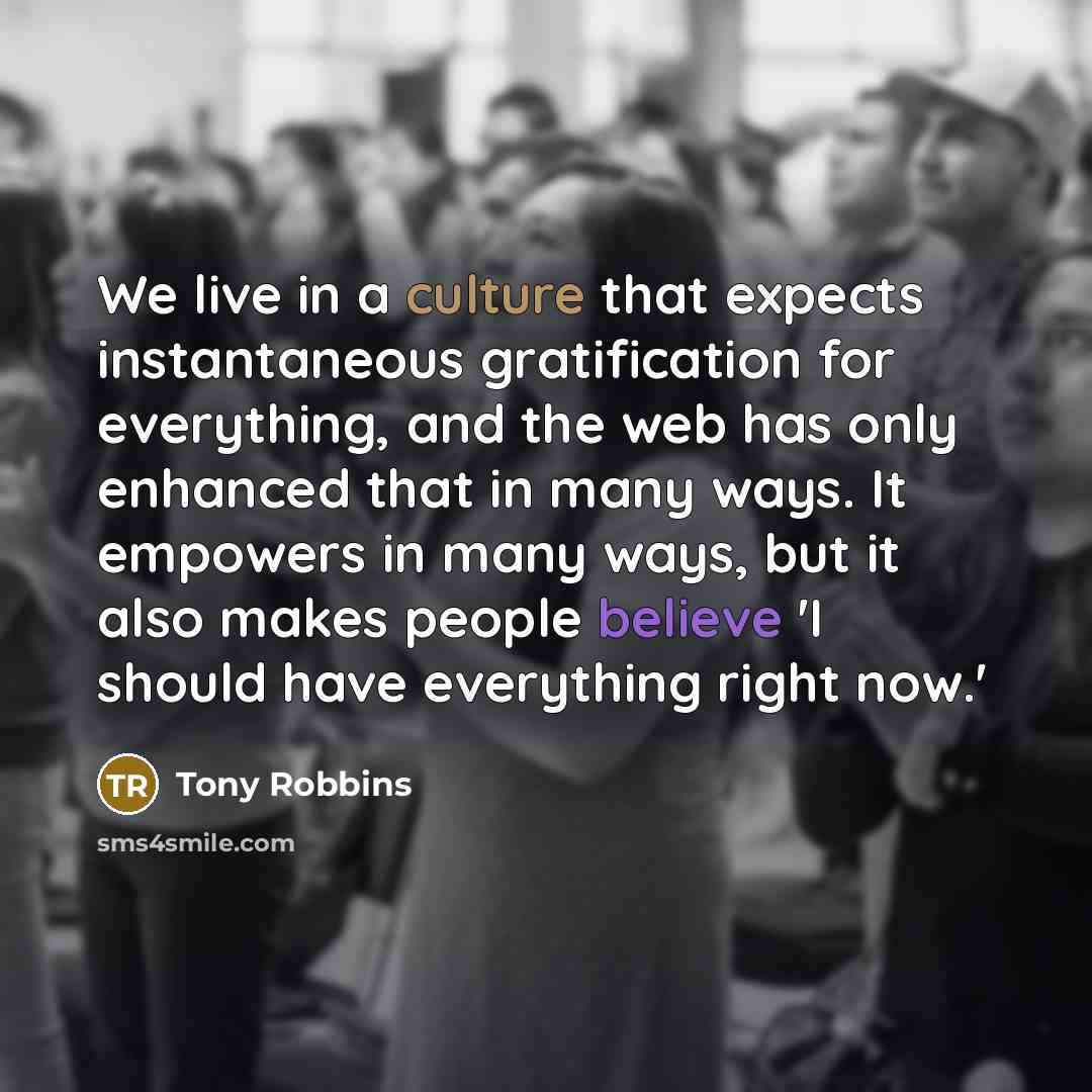 “We live in a culture that expects instantaneous gratification for everything, and the web has only enhanced that in many ways. It empowers in many ways, but it also makes people believe 'I should have everything right now.'” quote by Tony Robbins