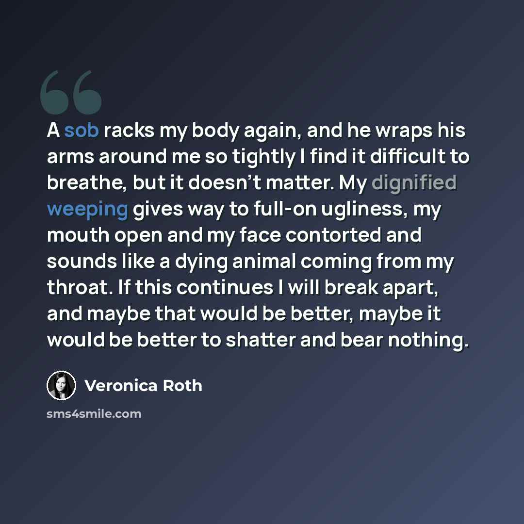 “A sob racks my body again, and he wraps his arms around me so tightly I find it difficult to breathe, but it doesn't matter. My dignified weeping gives way to full-on ugliness, my mouth open and my face contorted and sounds like a dying animal coming from my throat. If this continues I will break…” quote by Veronica Roth