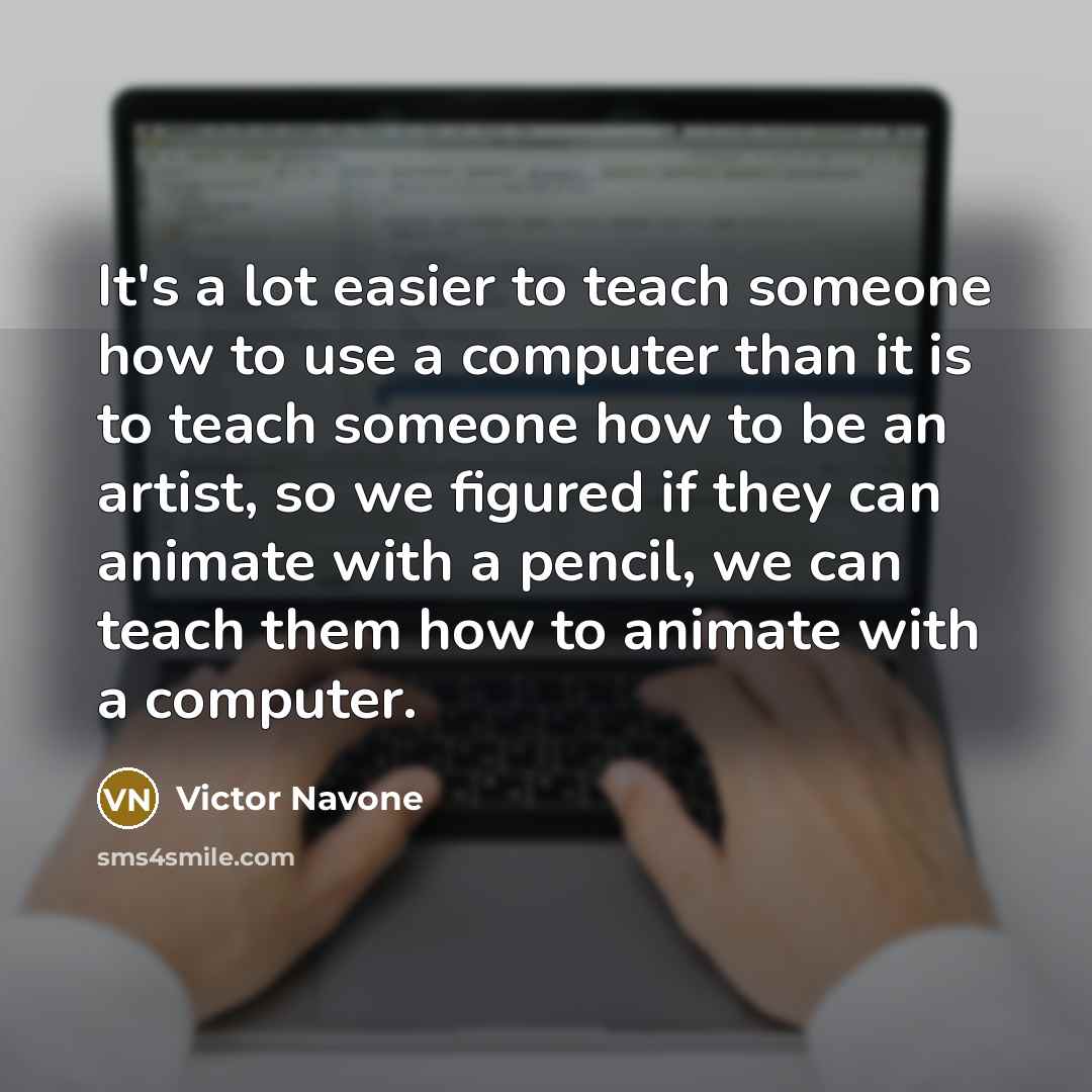 “It's a lot easier to teach someone how to use a computer than it is to teach someone how to be an artist, so we figured if they can animate with a pencil, we can teach them how to animate with a computer.” quote by Victor Navone