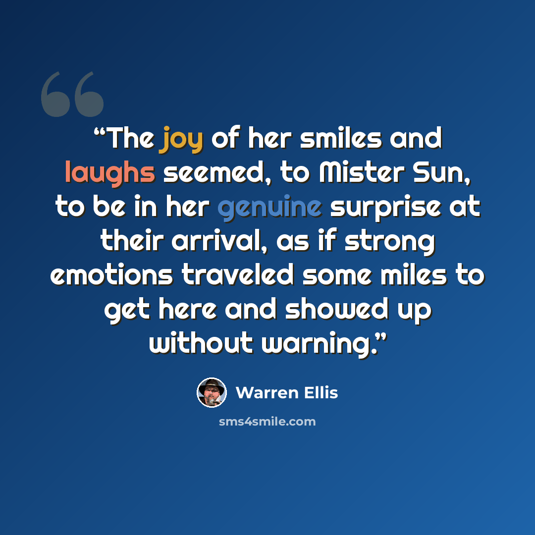 “The joy of her smiles and laughs seemed, to Mister Sun, to be in her genuine surprise at their arrival, as if strong emotions traveled some miles to get here and showed up without warning.” quote by Warren Ellis