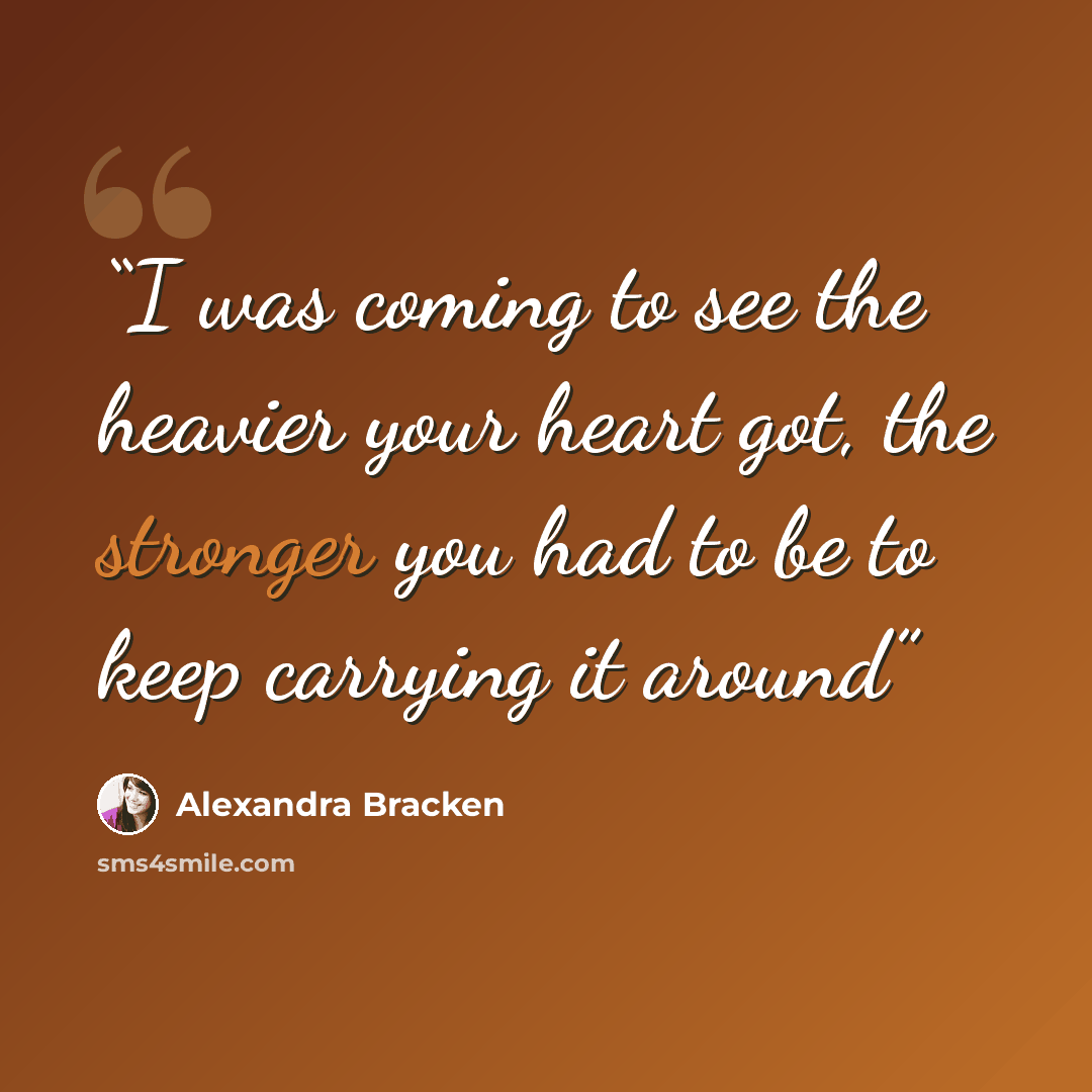 “I was coming to see the heavier your heart got, the stronger you had to be to keep carrying it around” quote by Alexandra Bracken