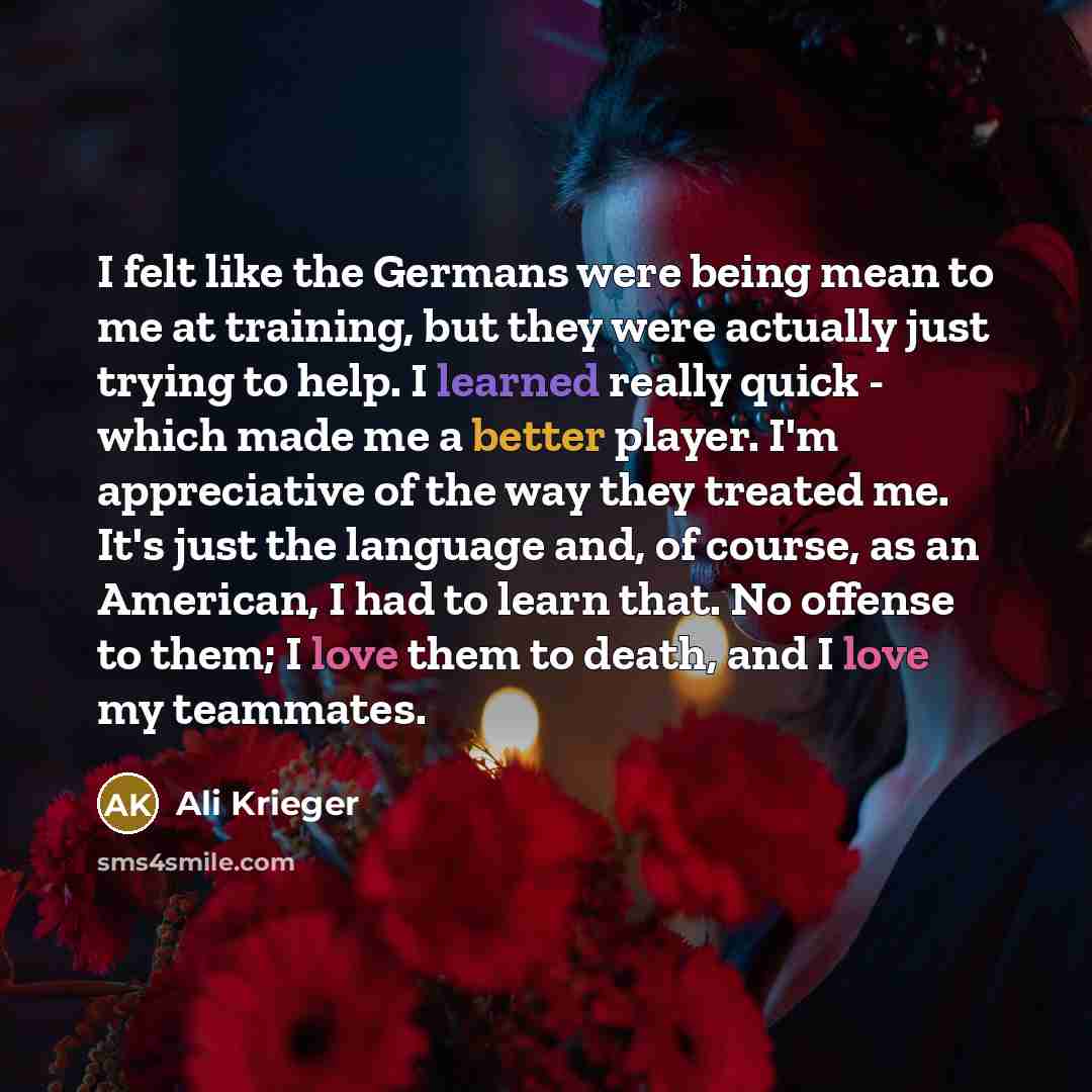 “I felt like the Germans were being mean to me at training, but they were actually just trying to help. I learned really quick - which made me a better player. I'm appreciative of the way they treated me. It's just the language and, of course, as an American, I had to learn that. No offense to…” quote by Ali Krieger