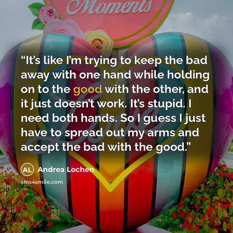 “It’s like I’m trying to keep the bad away with one hand while holding on to the good with the other, and it just doesn’t work. It’s stupid. I need both hands. So I guess I just have to spread out my arms and accept the bad with the good.” quote by Andrea Lochen