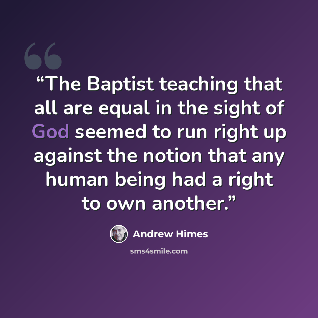 “The Baptist teaching that all are equal in the sight of God seemed to run right up against the notion that any human being had a right to own another.” quote by Andrew Himes