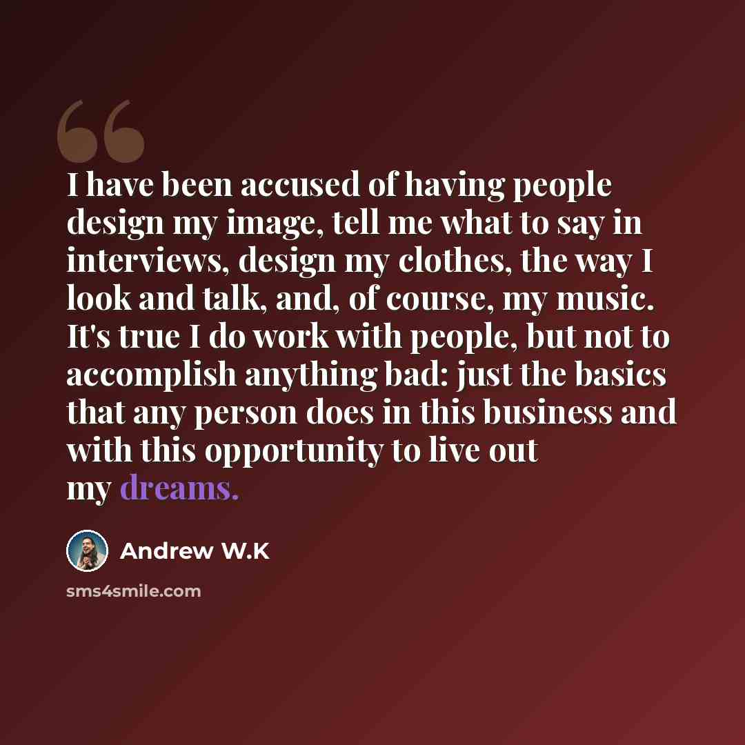 “I have been accused of having people design my image, tell me what to say in interviews, design my clothes, the way I look and talk, and, of course, my music. It's true I do work with people, but not to accomplish anything bad: just the basics that any person does in this business and with this…” quote by Andrew W.K