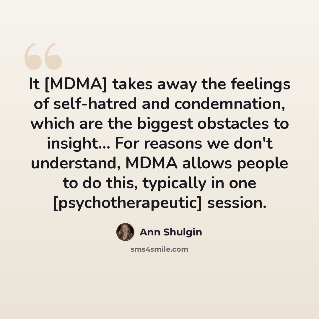 “It [MDMA] takes away the feelings of self-hatred and condemnation, which are the biggest obstacles to insight... For reasons we don't understand, MDMA allows people to do this, typically in one [psychotherapeutic] session.” quote by Ann Shulgin