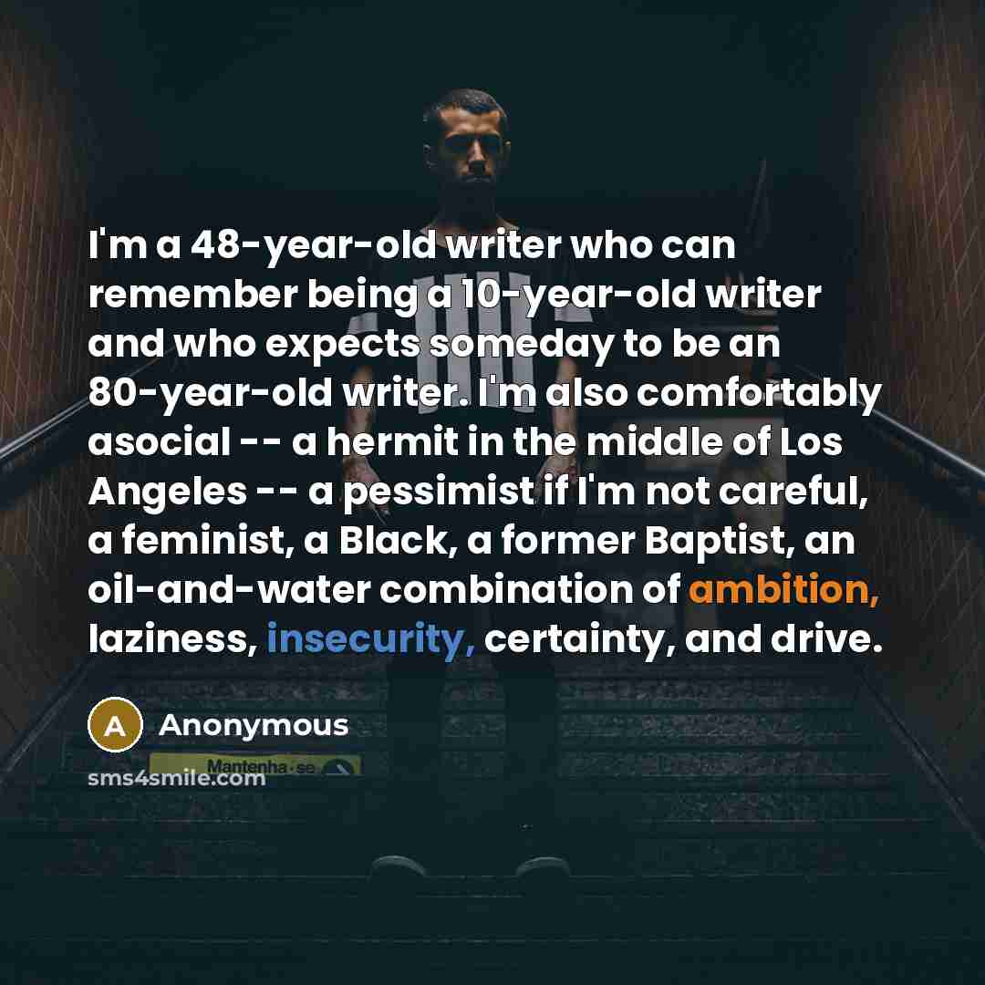 “I'm a 48-year-old writer who can remember being a 10-year-old writer and who expects someday to be an 80-year-old writer. I'm also comfortably asocial -- a hermit in the middle of Los Angeles -- a pessimist if I'm not careful, a feminist, a Black, a former Baptist, an oil-and-water combination of…” quote by Anonymous