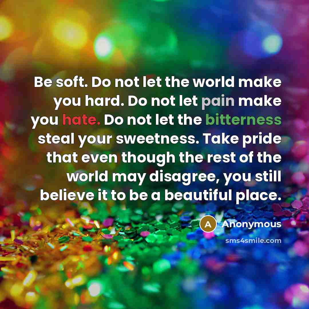 “Be soft. Do not let the world make you hard. Do not let pain make you hate. Do not let the bitterness steal your sweetness. Take pride that even though the rest of the world may disagree, you still believe it to be a beautiful place.” quote by Anonymous