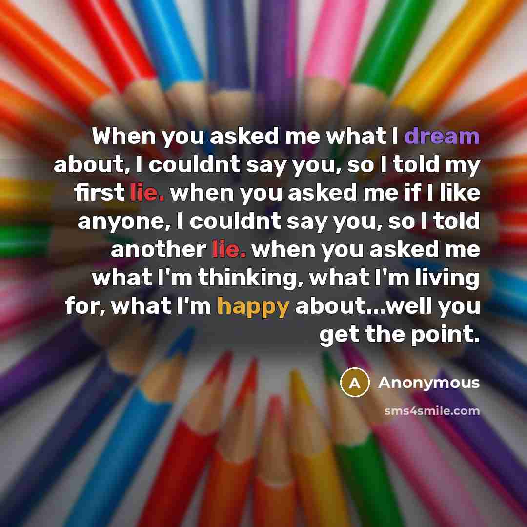 “When you asked me what I dream about, I couldnt say you, so I told my first lie. when you asked me if I like anyone, I couldnt say you, so I told another lie. when you asked me what I'm thinking, what I'm living for, what I'm happy about...well you get the point.” quote by Anonymous