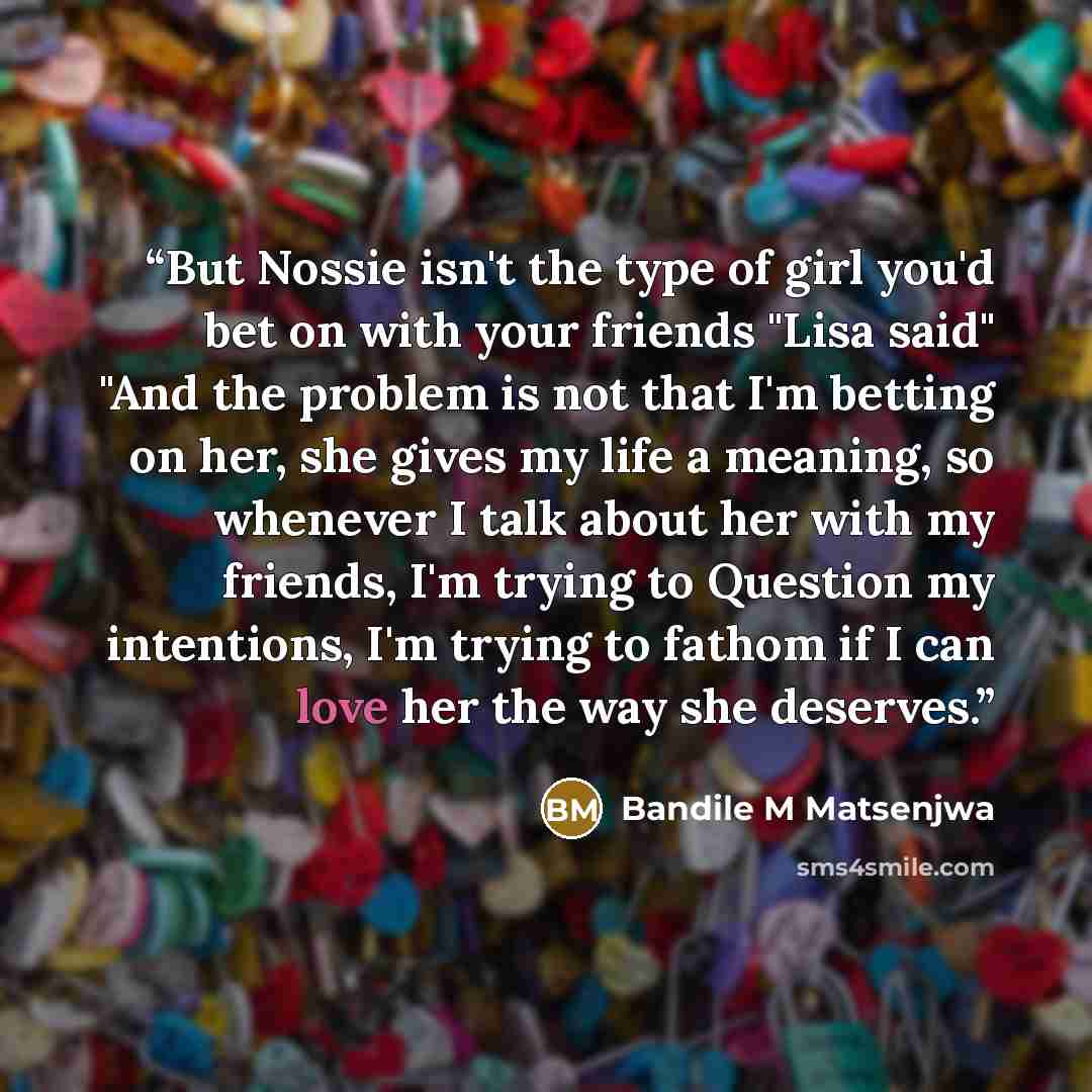 “But Nossie isn't the type of girl you'd bet on with your friends "Lisa said" "And the problem is not that I'm betting on her, she gives my life a meaning, so whenever I talk about her with my friends, I'm trying to Question my intentions, I'm trying to fathom if I can love her the way she deserves.” quote by Bandile M Matsenjwa