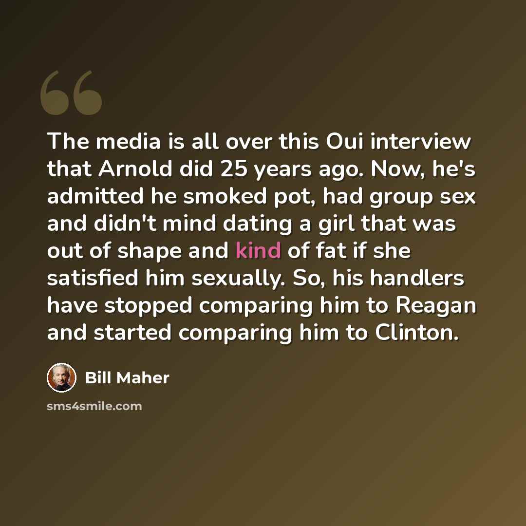 “The media is all over this Oui interview that Arnold did 25 years ago. Now, he's admitted he smoked pot, had group sex and didn't mind dating a girl that was out of shape and kind of fat if she satisfied him sexually. So, his handlers have stopped comparing him to Reagan and started comparing him…” quote by Bill Maher