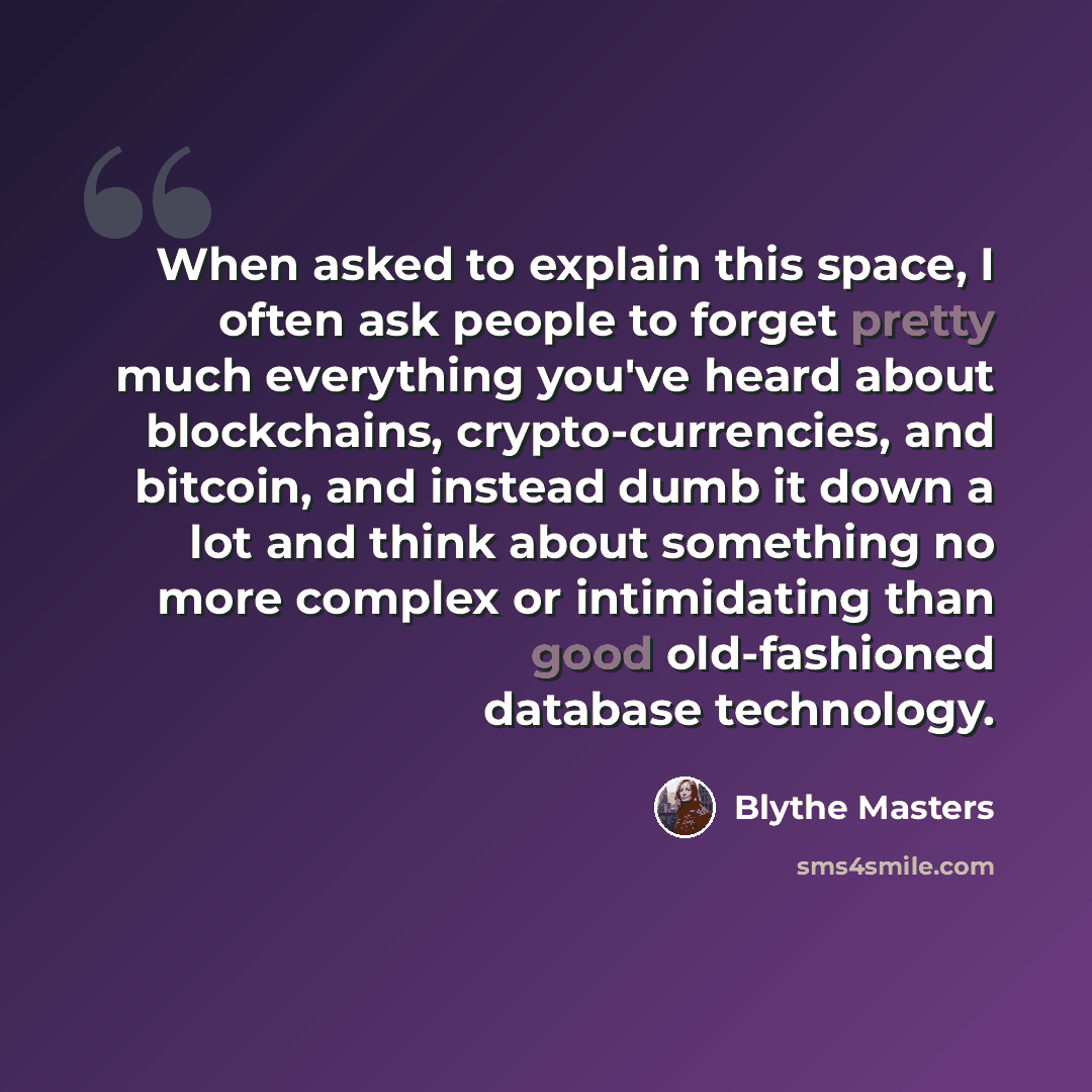 “When asked to explain this space, I often ask people to forget pretty much everything you've heard about blockchains, crypto-currencies, and bitcoin, and instead dumb it down a lot and think about something no more complex or intimidating than good old-fashioned database technology.” quote by Blythe Masters