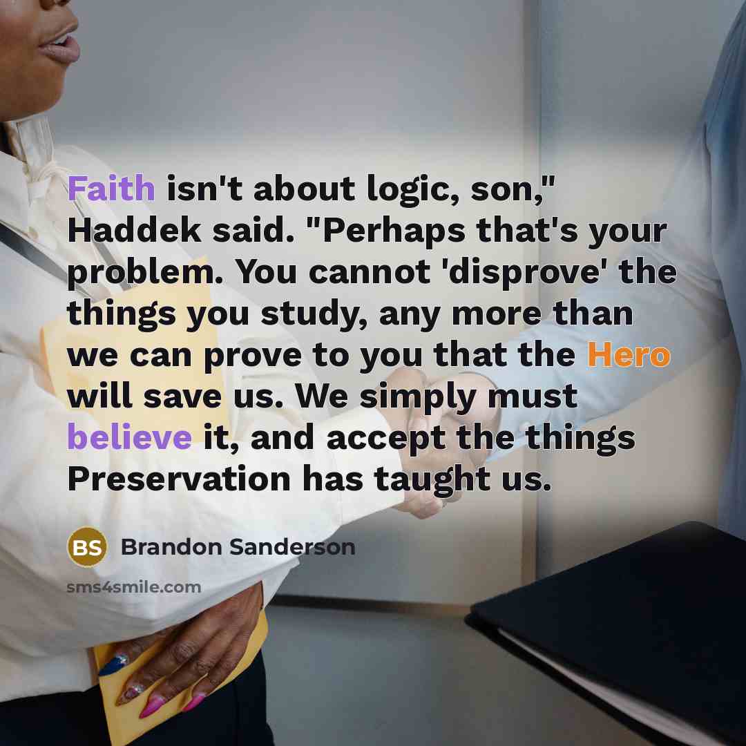 “Faith isn't about logic, son," Haddek said. "Perhaps that's your problem. You cannot 'disprove' the things you study, any more than we can prove to you that the Hero will save us. We simply must believe it, and accept the things Preservation has taught us.” quote by Brandon Sanderson