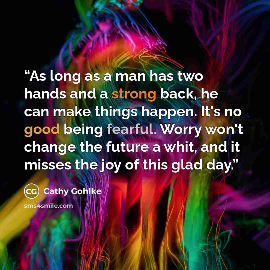 “As long as a man has two hands and a strong back, he can make things happen. It's no good being fearful. Worry won't change the future a whit, and it misses the joy of this glad day.” quote by Cathy Gohlke