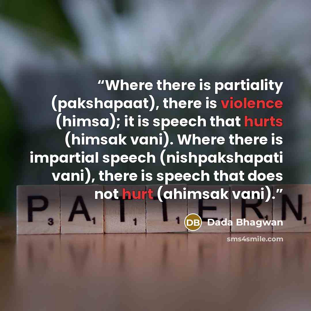 “Where there is partiality (pakshapaat), there is violence (himsa); it is speech that hurts (himsak vani). Where there is impartial speech (nishpakshapati vani), there is speech that does not hurt (ahimsak vani).” quote by Dada Bhagwan