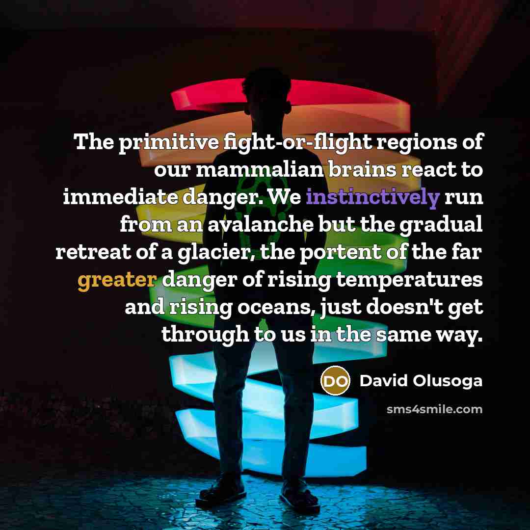 “The primitive fight-or-flight regions of our mammalian brains react to immediate danger. We instinctively run from an avalanche but the gradual retreat of a glacier, the portent of the far greater danger of rising temperatures and rising oceans, just doesn't get through to us in the same way.” quote by David Olusoga
