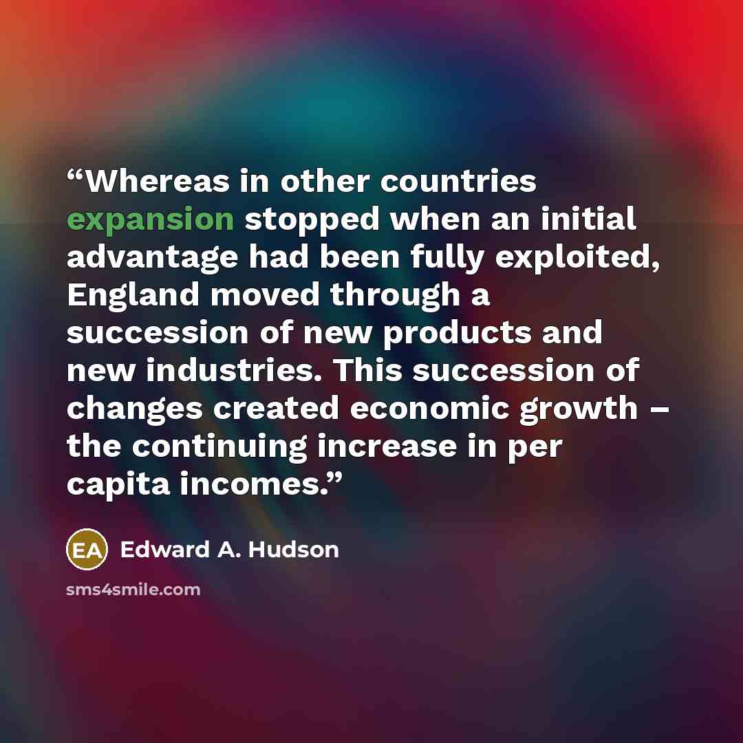 “Whereas in other countries expansion stopped when an initial advantage had been fully exploited, England moved through a succession of new products and new industries. This succession of changes created economic growth – the continuing increase in per capita incomes.” quote by Edward A. Hudson