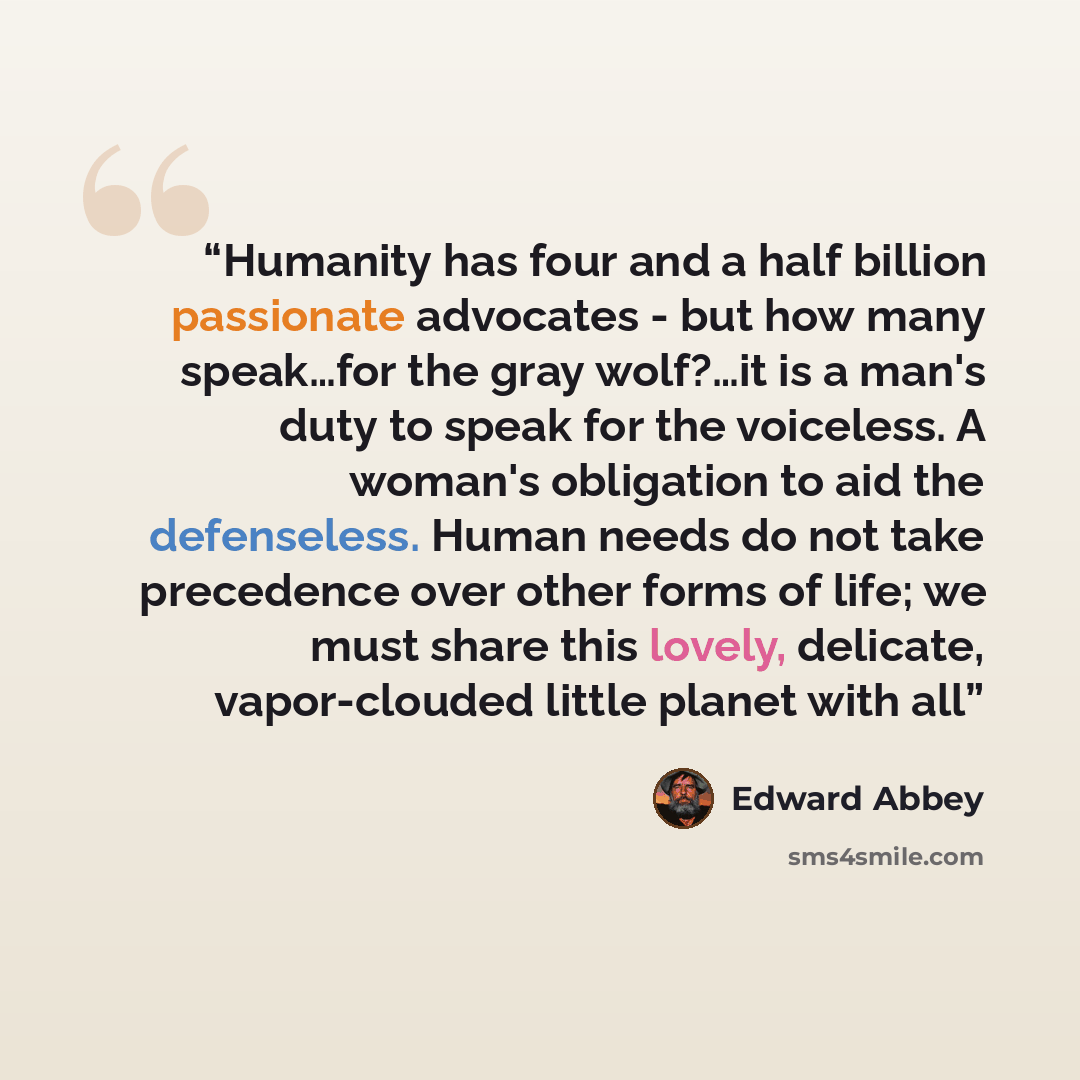 “Humanity has four and a half billion passionate advocates - but how many speak…for the gray wolf?…it is a man's duty to speak for the voiceless. A woman's obligation to aid the defenseless. Human needs do not take precedence over other forms of life; we must share this lovely, delicate…” quote by Edward Abbey
