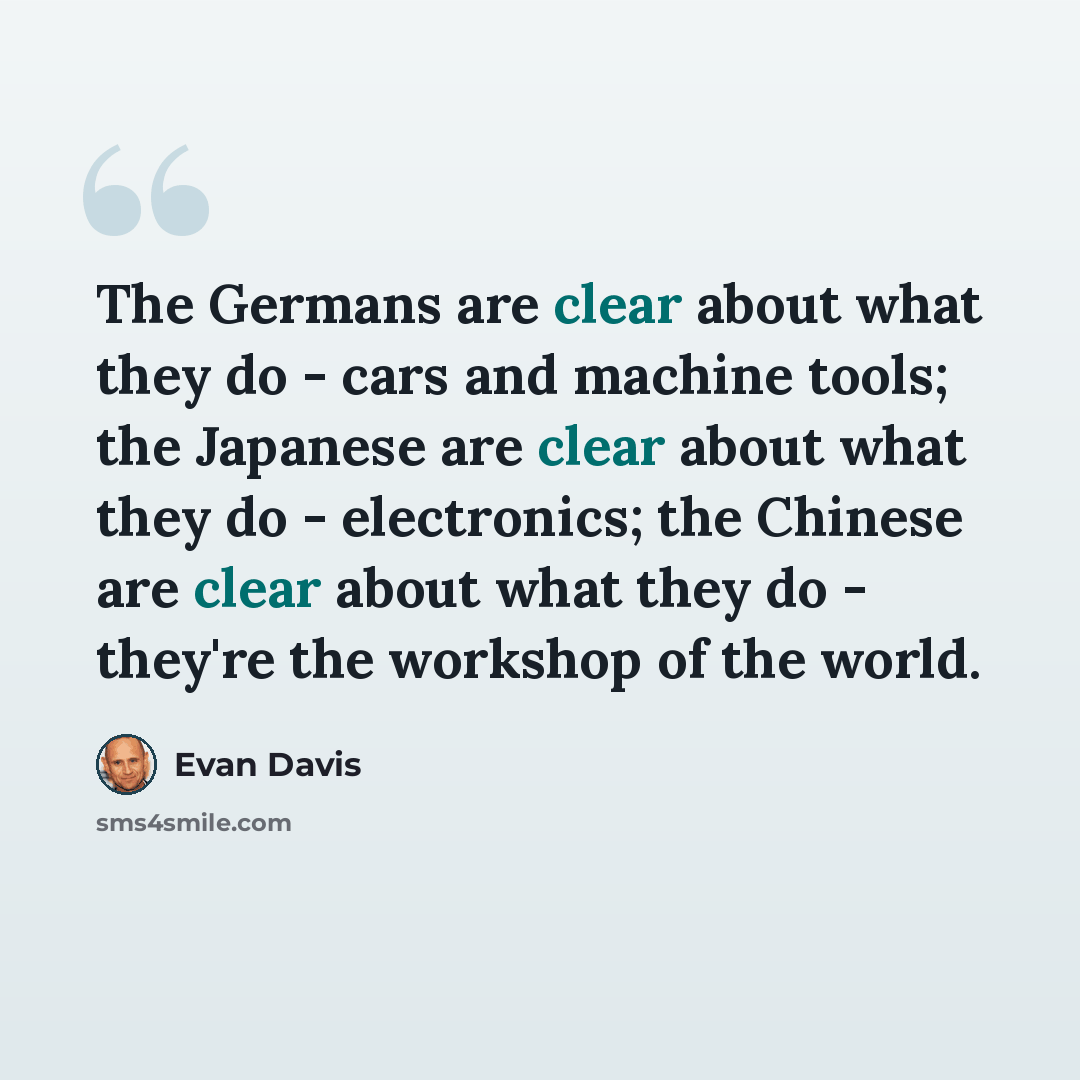 “The Germans are clear about what they do - cars and machine tools; the Japanese are clear about what they do - electronics; the Chinese are clear about what they do - they're the workshop of the world.” quote by Evan Davis