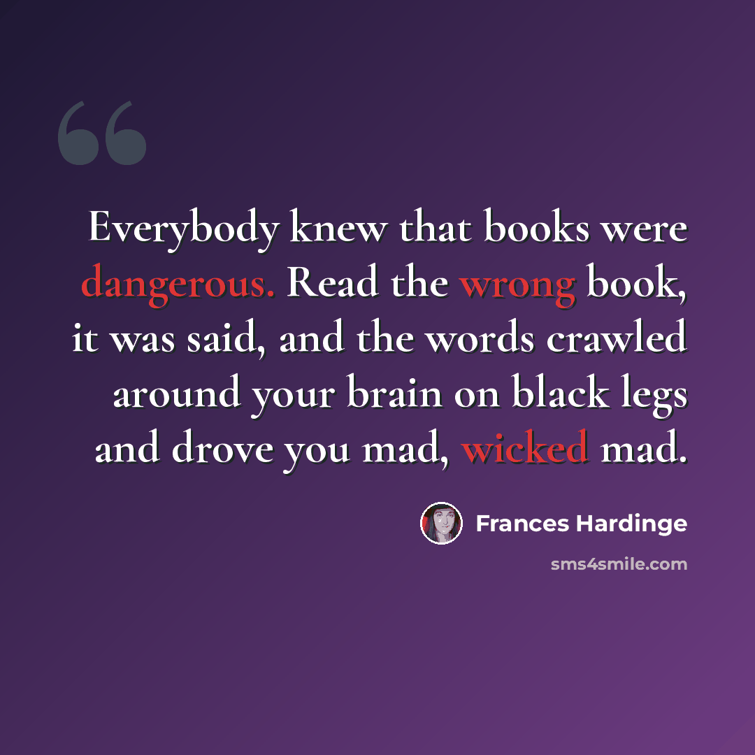 “Everybody knew that books were dangerous. Read the wrong book, it was said, and the words crawled around your brain on black legs and drove you mad, wicked mad.” quote by Frances Hardinge