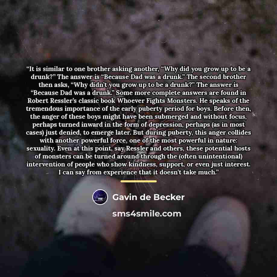 “It is similar to one brother asking another, “Why did you grow up to be a drunk?” The answer is “Because Dad was a drunk.” The second brother then asks, “Why didn’t you grow up to be a drunk?” The answer is “Because Dad was a drunk.” Some more complete answers are found in Robert Ressler’s classic…” quote by Gavin de Becker