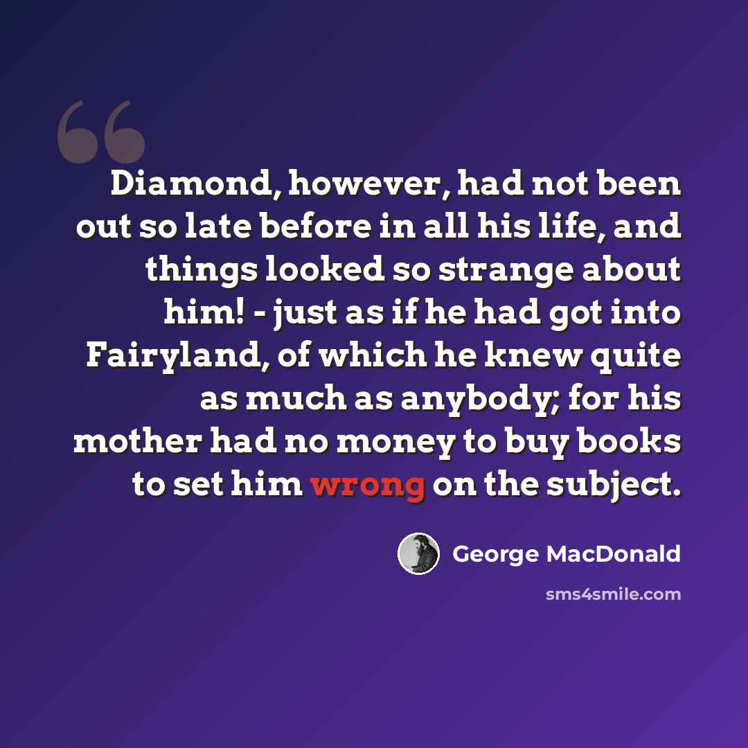 “Diamond, however, had not been out so late before in all his life, and things looked so strange about him! - just as if he had got into Fairyland, of which he knew quite as much as anybody; for his mother had no money to buy books to set him wrong on the subject.” quote by George MacDonald