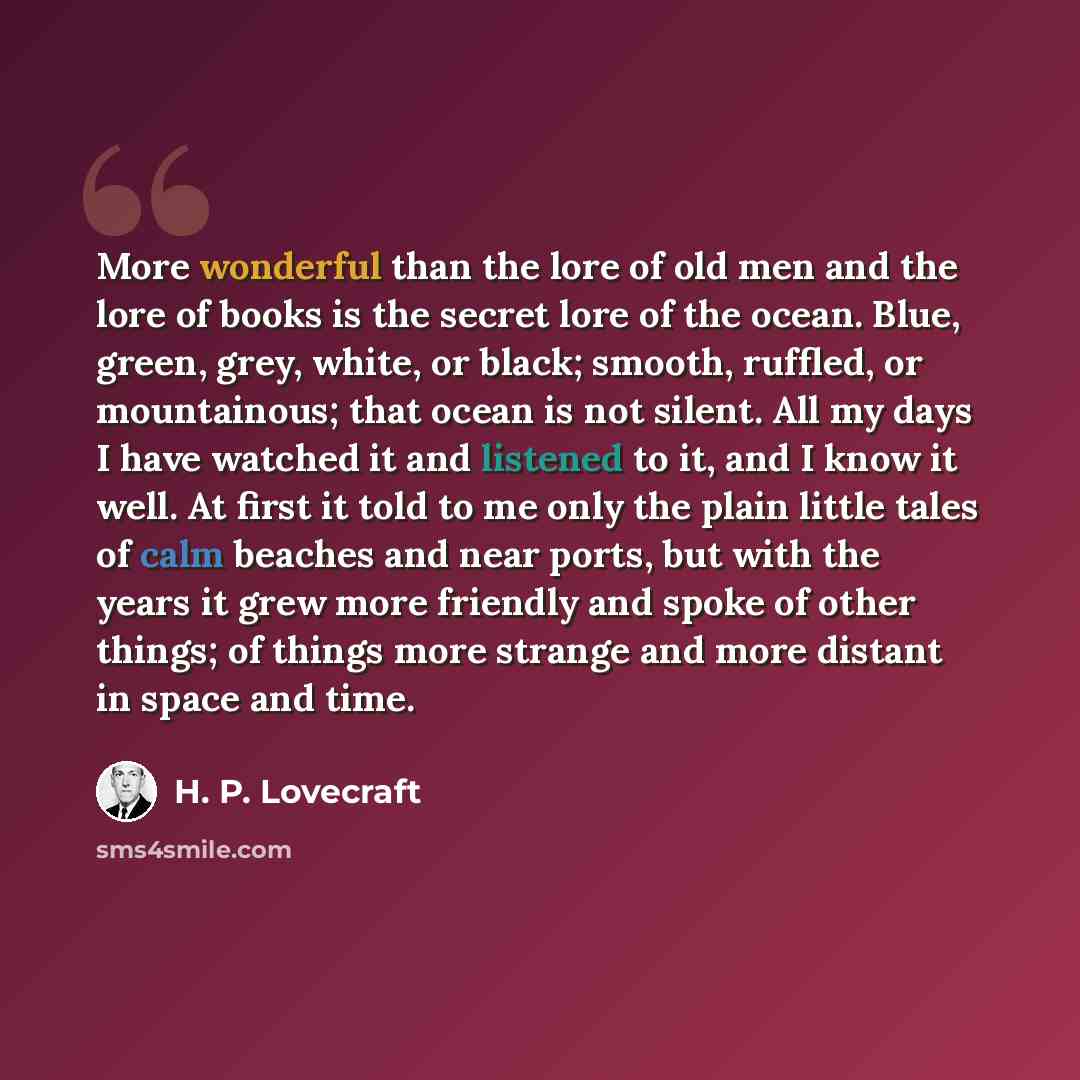 “More wonderful than the lore of old men and the lore of books is the secret lore of the ocean. Blue, green, grey, white, or black; smooth, ruffled, or mountainous; that ocean is not silent. All my days I have watched it and listened to it, and I know it well. At first it told to me only the plain…” quote by H. P. Lovecraft