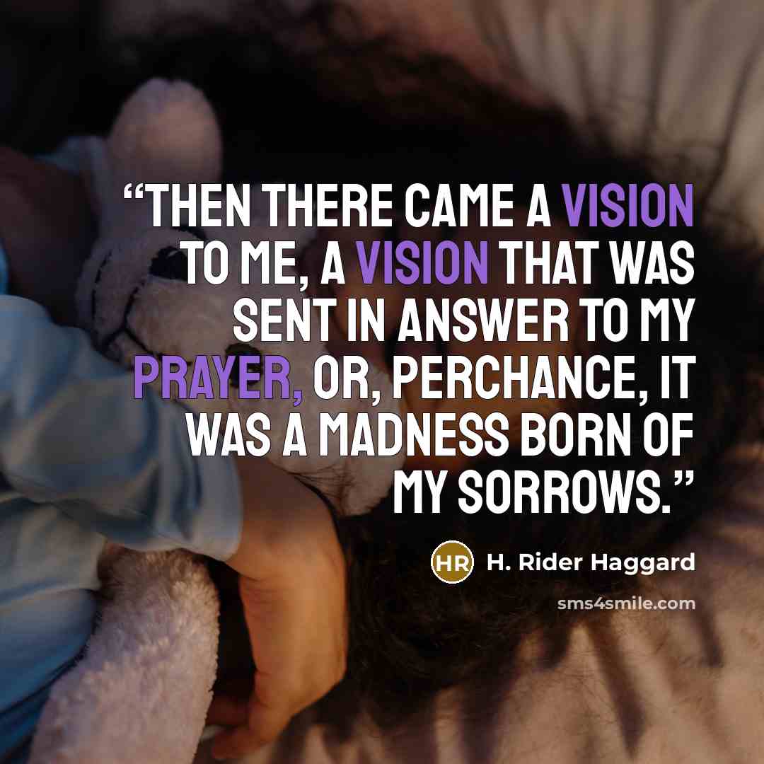 “Then there came a vision to me, a vision that was sent in answer to my prayer, or, perchance, it was a madness born of my sorrows.” quote by H. Rider Haggard