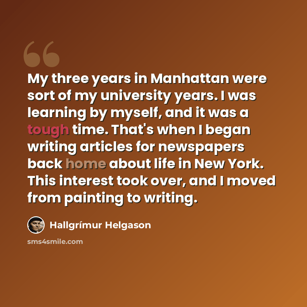 “My three years in Manhattan were sort of my university years. I was learning by myself, and it was a tough time. That's when I began writing articles for newspapers back home about life in New York. This interest took over, and I moved from painting to writing.” quote by Hallgrimur Helgason