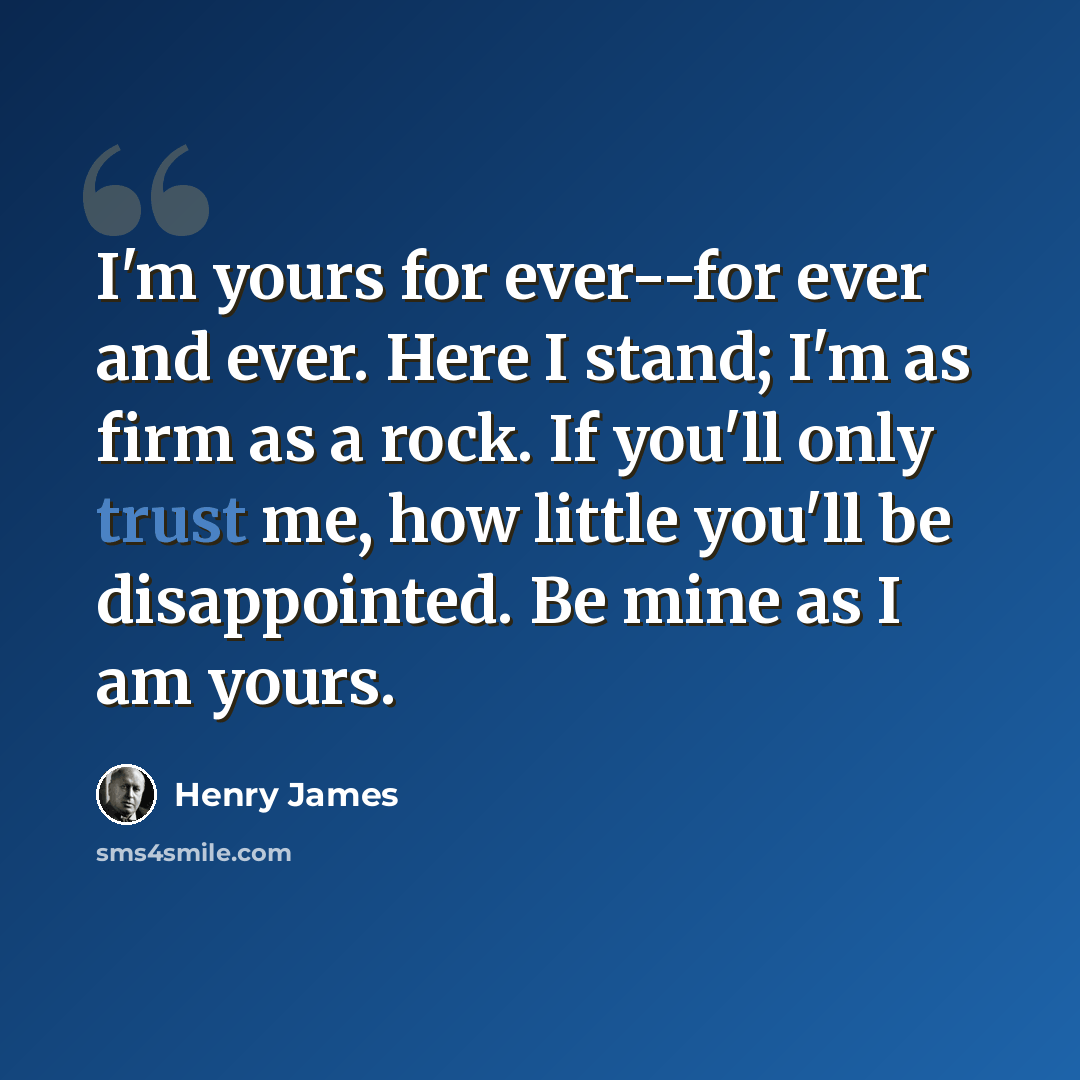 “I'm yours for ever--for ever and ever. Here I stand; I'm as firm as a rock. If you'll only trust me, how little you'll be disappointed. Be mine as I am yours.” quote by Henry James