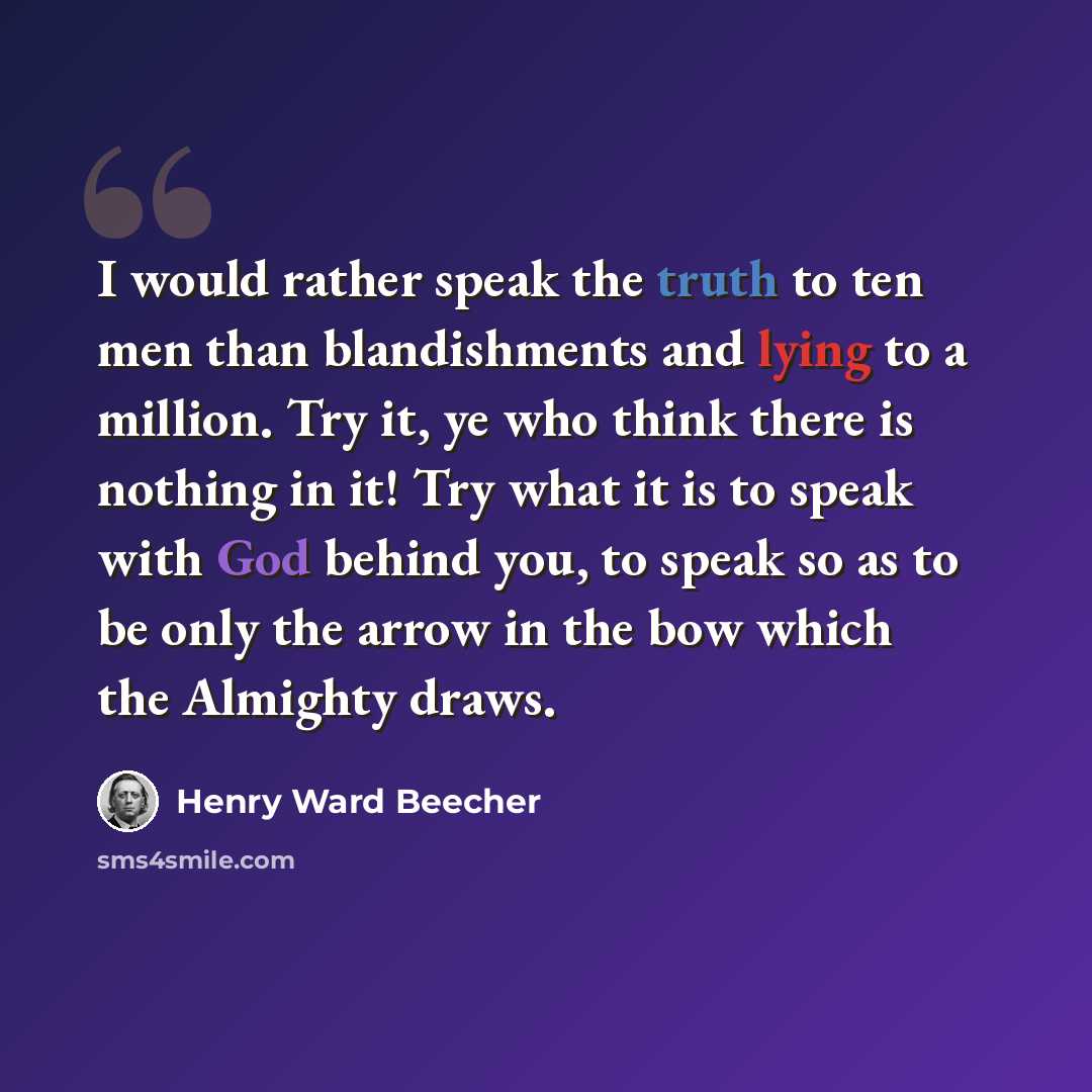 “I would rather speak the truth to ten men than blandishments and lying to a million. Try it, ye who think there is nothing in it! Try what it is to speak with God behind you, to speak so as to be only the arrow in the bow which the Almighty draws.” quote by Henry Ward Beecher