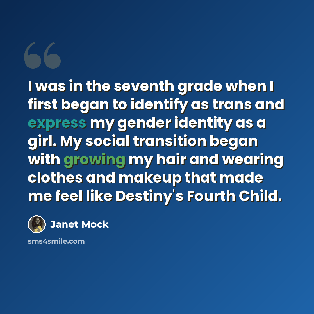 “I was in the seventh grade when I first began to identify as trans and express my gender identity as a girl. My social transition began with growing my hair and wearing clothes and makeup that made me feel like Destiny's Fourth Child.” quote by Janet Mock