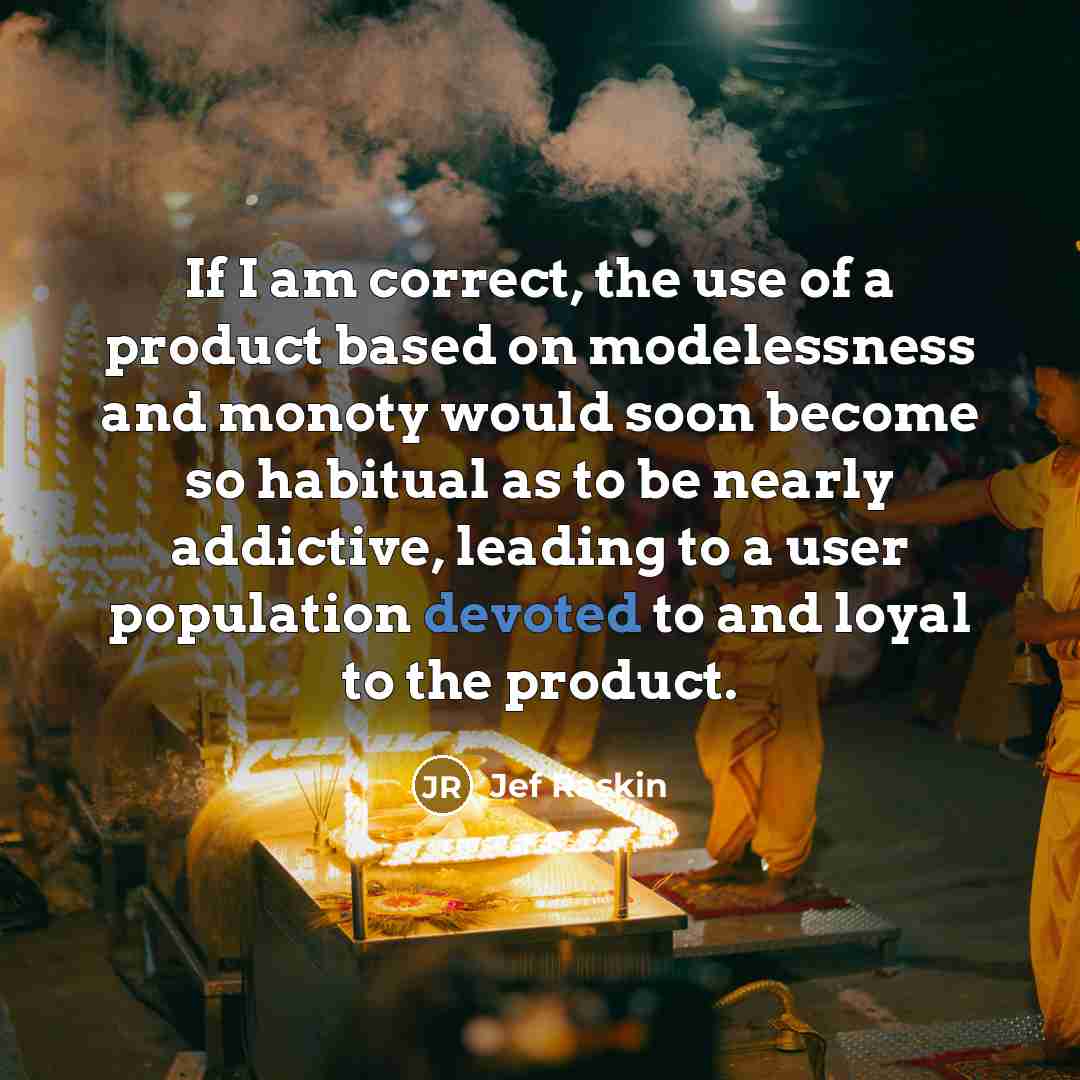 “If I am correct, the use of a product based on modelessness and monoty would soon become so habitual as to be nearly addictive, leading to a user population devoted to and loyal to the product.” quote by Jef Raskin
