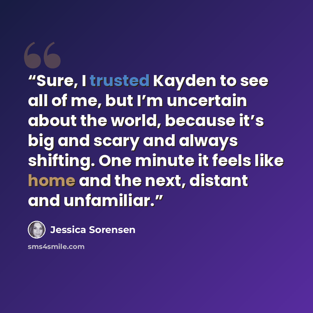 “Sure, I trusted Kayden to see all of me, but I’m uncertain about the world, because it’s big and scary and always shifting. One minute it feels like home and the next, distant and unfamiliar.” quote by Jessica Sorensen