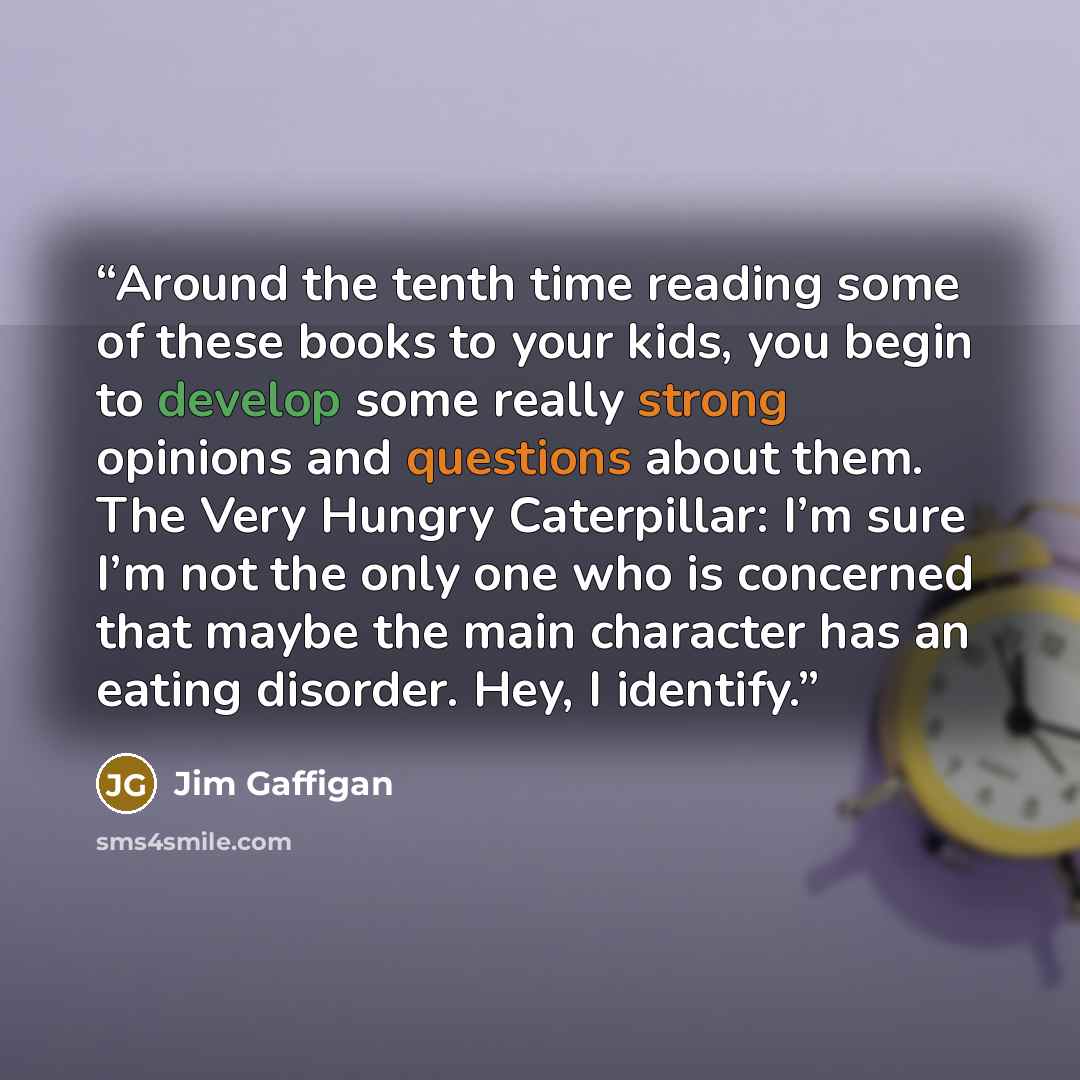 “Around the tenth time reading some of these books to your kids, you begin to develop some really strong opinions and questions about them. The Very Hungry Caterpillar: I’m sure I’m not the only one who is concerned that maybe the main character has an eating disorder. Hey, I identify.” quote by Jim Gaffigan