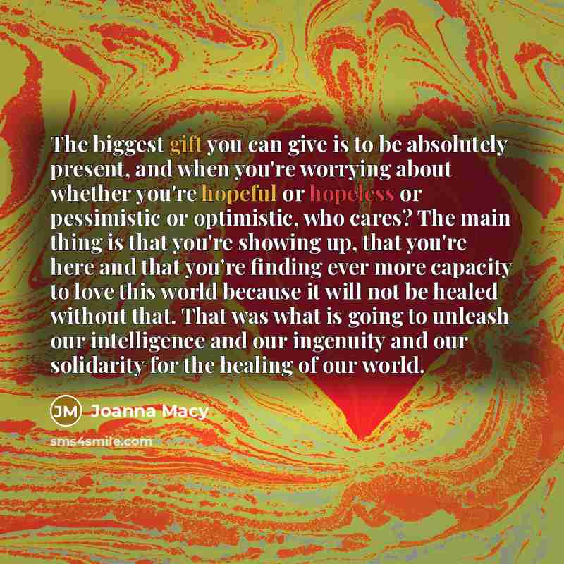 “The biggest gift you can give is to be absolutely present, and when you're worrying about whether you're hopeful or hopeless or pessimistic or optimistic, who cares? The main thing is that you're showing up, that you're here and that you're finding ever more capacity to love this world because it…” quote by Joanna Macy