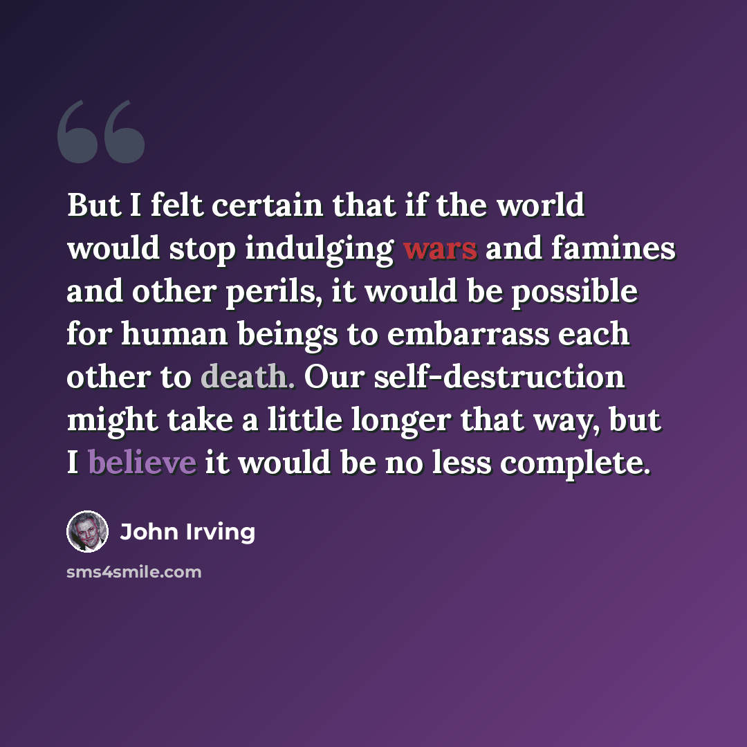 “But I felt certain that if the world would stop indulging wars and famines and other perils, it would be possible for human beings to embarrass each other to death. Our self-destruction might take a little longer that way, but I believe it would be no less complete.” quote by John Irving