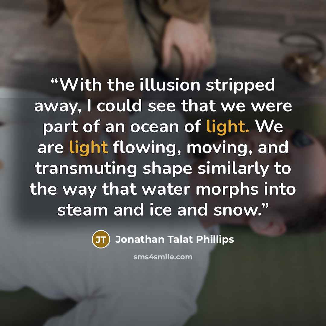 “With the illusion stripped away, I could see that we were part of an ocean of light. We are light flowing, moving, and transmuting shape similarly to the way that water morphs into steam and ice and snow.” quote by Jonathan Talat Phillips