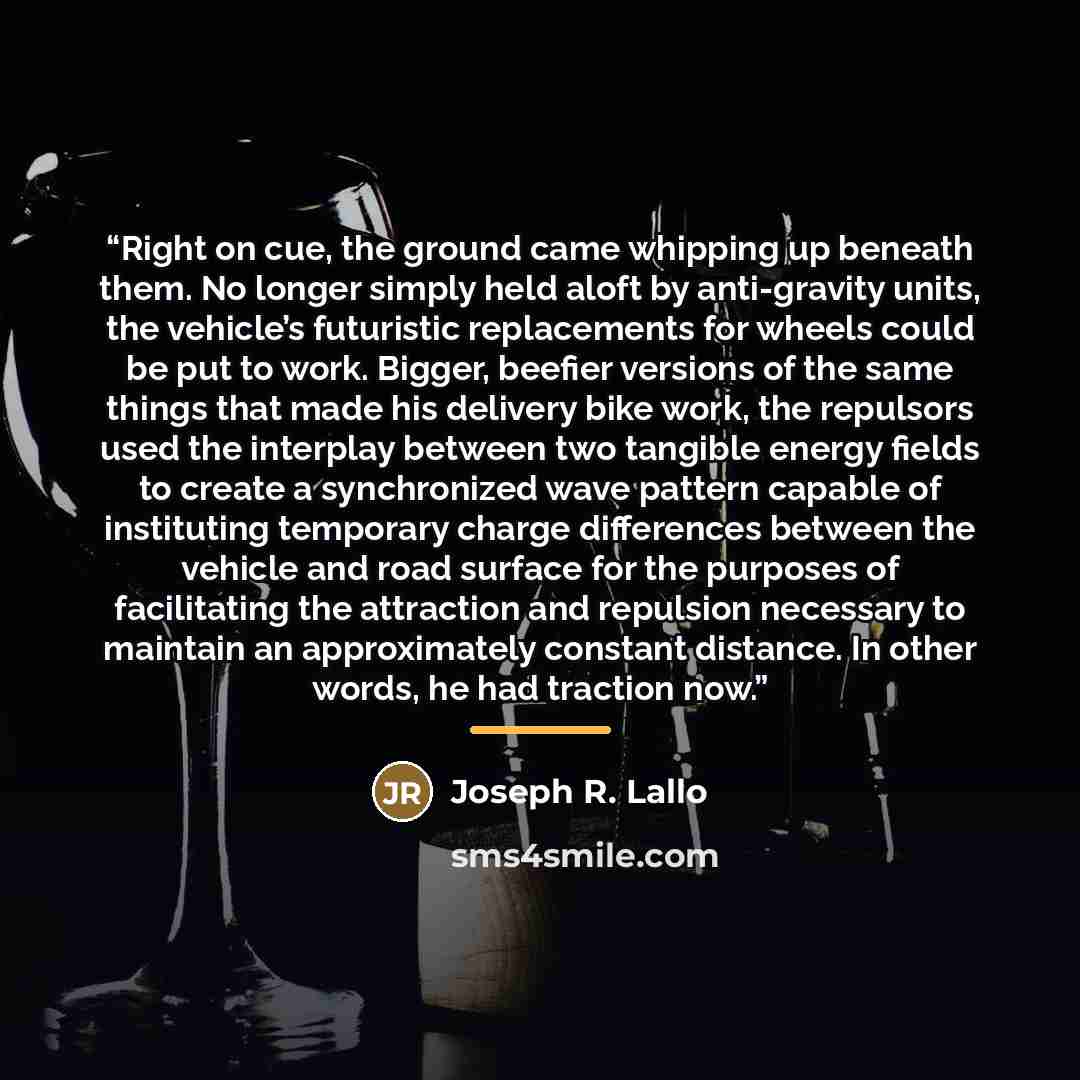 “Right on cue, the ground came whipping up beneath them. No longer simply held aloft by anti-gravity units, the vehicle’s futuristic replacements for wheels could be put to work. Bigger, beefier versions of the same things that made his delivery bike work, the repulsors used the interplay between…” quote by Joseph R. Lallo