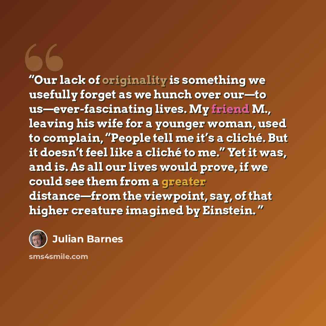 “Our lack of originality is something we usefully forget as we hunch over our—to us—ever-fascinating lives. My friend M., leaving his wife for a younger woman, used to complain, “People tell me it’s a cliché. But it doesn’t feel like a cliché to me.” Yet it was, and is. As all our lives would…” quote by Julian Barnes