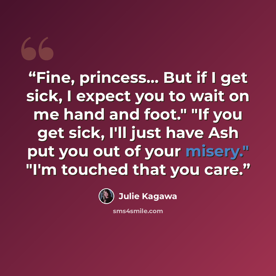 “Fine, princess… But if I get sick, I expect you to wait on me hand and foot." "If you get sick, I'll just have Ash put you out of your misery." "I'm touched that you care.” quote by Julie Kagawa