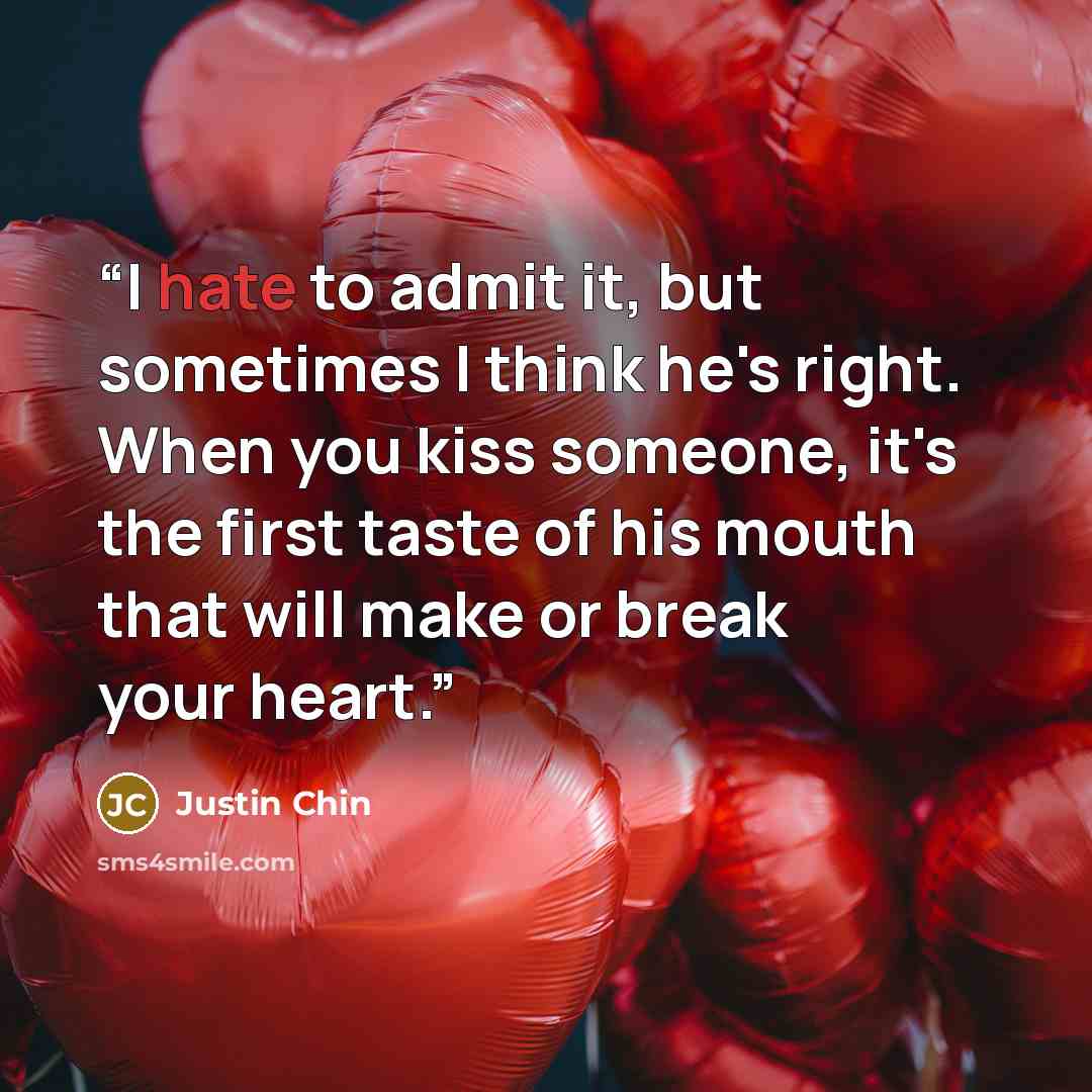 “I hate to admit it, but sometimes I think he's right. When you kiss someone, it's the first taste of his mouth that will make or break your heart.” quote by Justin Chin
