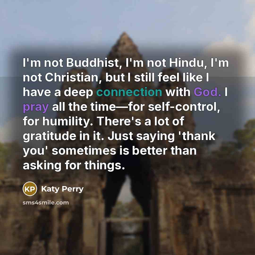“I'm not Buddhist, I'm not Hindu, I'm not Christian, but I still feel like I have a deep connection with God. I pray all the time—for self-control, for humility. There's a lot of gratitude in it. Just saying 'thank you' sometimes is better than asking for things.” quote by Katy Perry