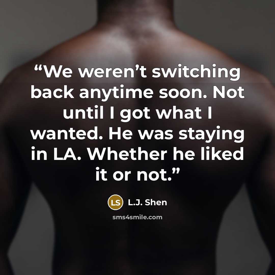 “We weren’t switching back anytime soon. Not until I got what I wanted. He was staying in LA. Whether he liked it or not.” quote by L.J. Shen