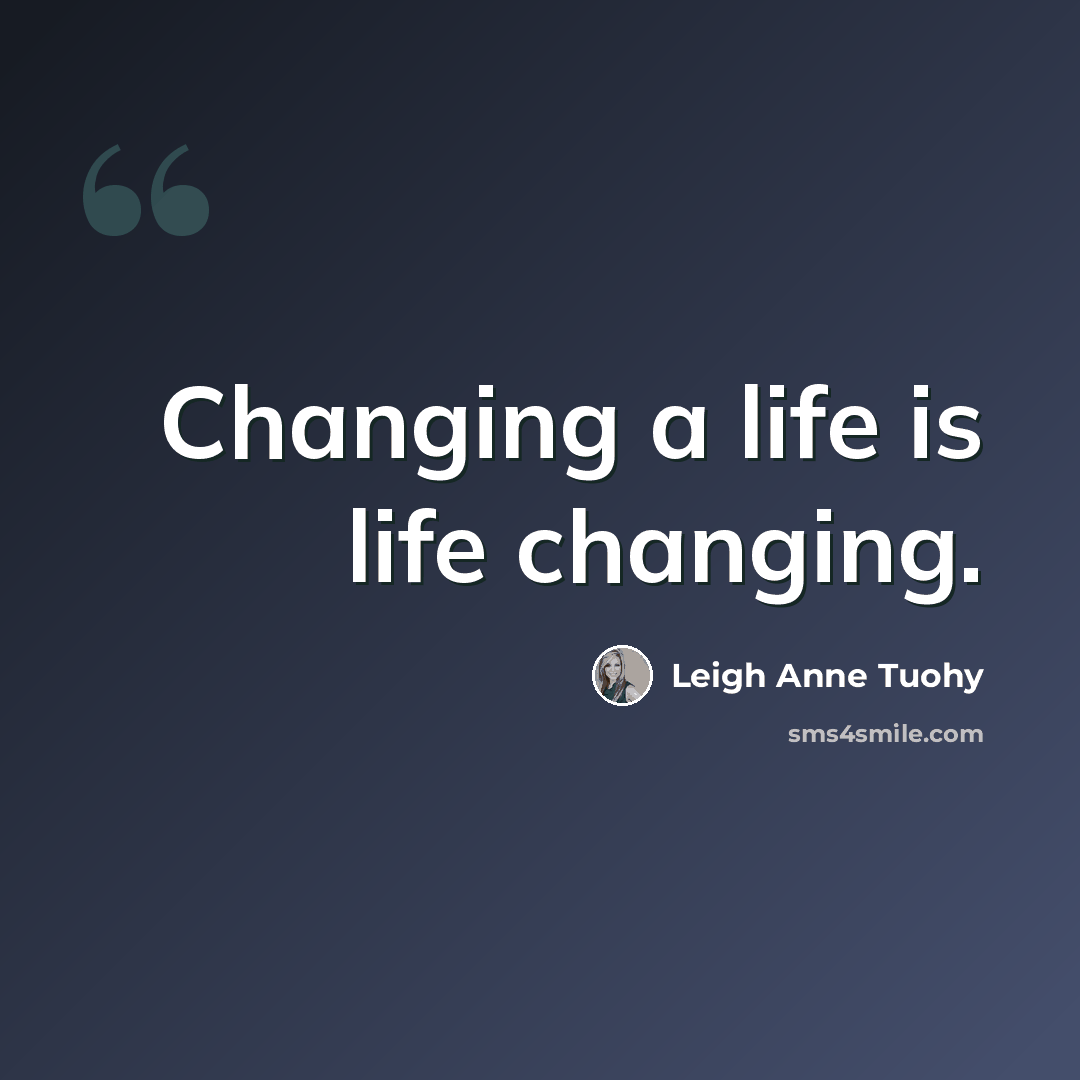 “Changing a life is life changing.” quote by Leigh Anne Tuohy