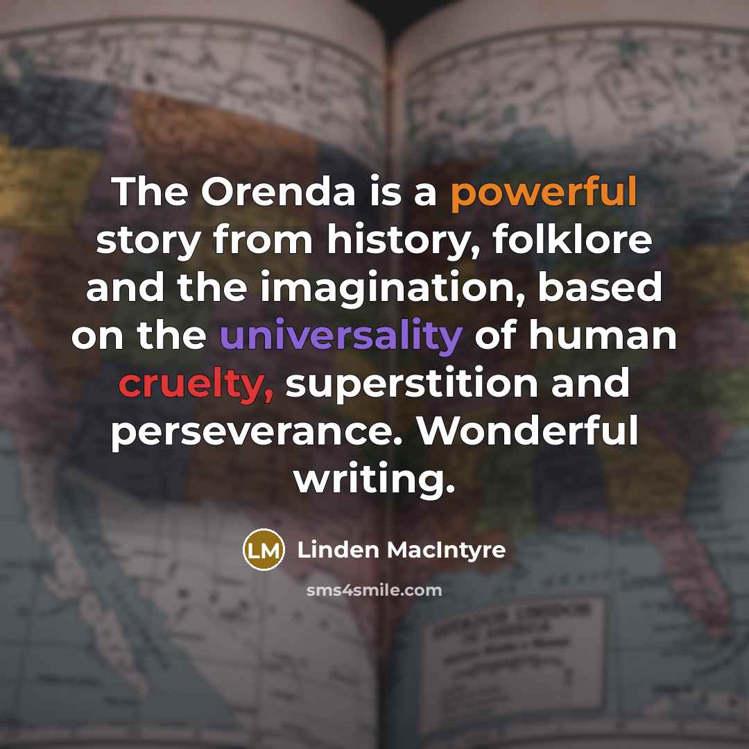 “The Orenda is a powerful story from history, folklore and the imagination, based on the universality of human cruelty, superstition and perseverance. Wonderful writing.” quote by Linden MacIntyre
