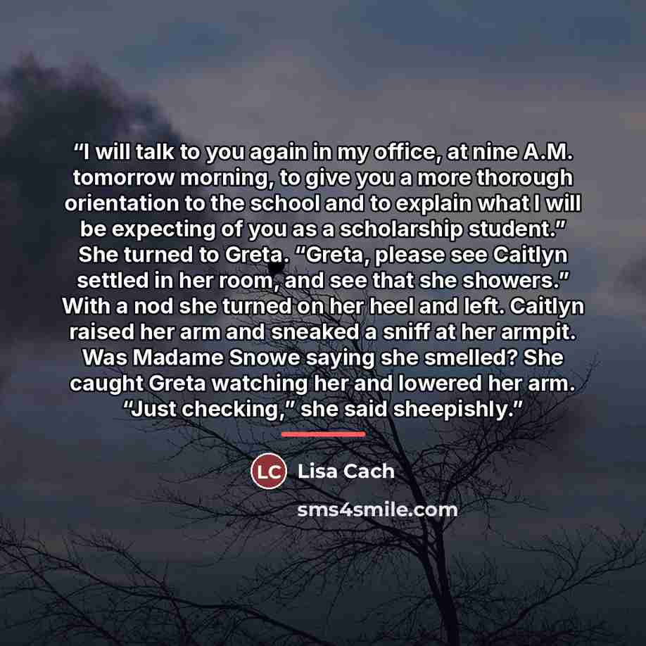 “I will talk to you again in my office, at nine A.M. tomorrow morning, to give you a more thorough orientation to the school and to explain what I will be expecting of you as a scholarship student.” She turned to Greta. “Greta, please see Caitlyn settled in her room, and see that she showers.” With…” quote by Lisa Cach