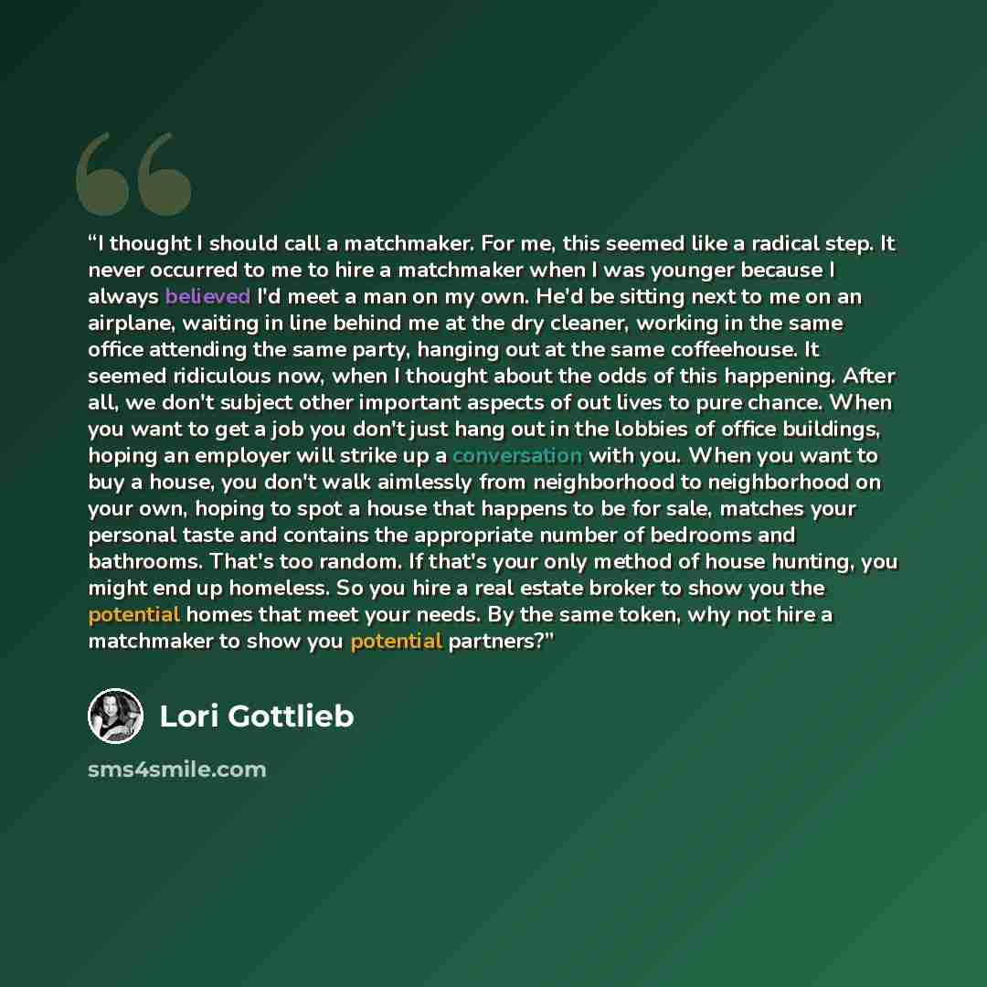 “I thought I should call a matchmaker. For me, this seemed like a radical step. It never occurred to me to hire a matchmaker when I was younger because I always believed I'd meet a man on my own. He'd be sitting next to me on an airplane, waiting in line behind me at the dry cleaner, working in the…” quote by Lori Gottlieb