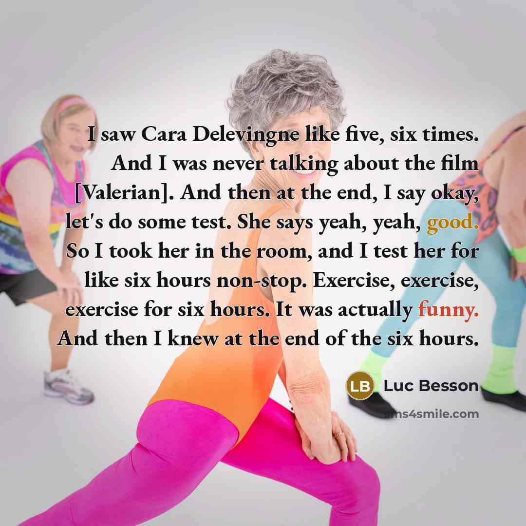 “I saw Cara Delevingne like five, six times. And I was never talking about the film [Valerian]. And then at the end, I say okay, let's do some test. She says yeah, yeah, good. So I took her in the room, and I test her for like six hours non-stop. Exercise, exercise, exercise for six hours. It was…” quote by Luc Besson