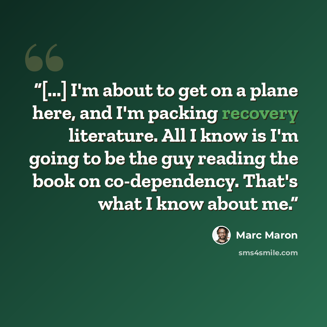 “[...] I'm about to get on a plane here, and I'm packing recovery literature. All I know is I'm going to be the guy reading the book on co-dependency. That's what I know about me.” quote by Marc Maron